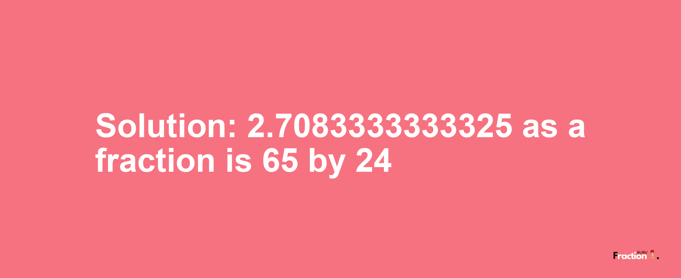 Solution:2.7083333333325 as a fraction is 65/24